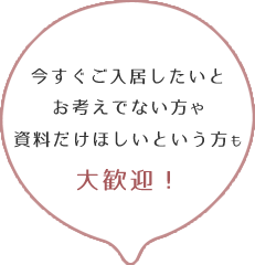 今すぐご入居したいとお考えでない方や資料だけほしいという方も大歓迎！